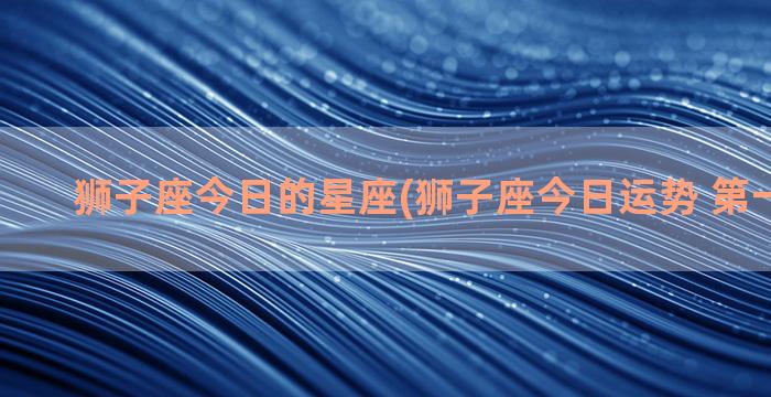 狮子座今日的星座(狮子座今日运势 第一星座网)